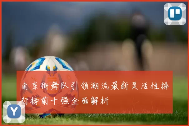 南京街舞队引领潮流最新灵活性排行榜前十强全面解析