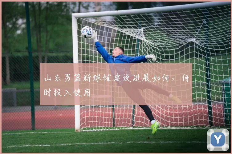山东男篮新球馆建设进展如何，何时投入使用