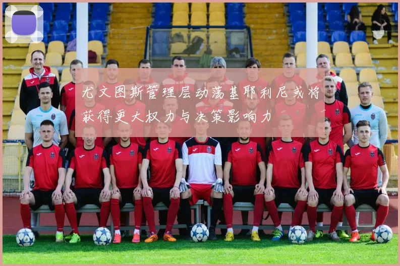 尤文图斯管理层动荡基耶利尼或将获得更大权力与决策影响力