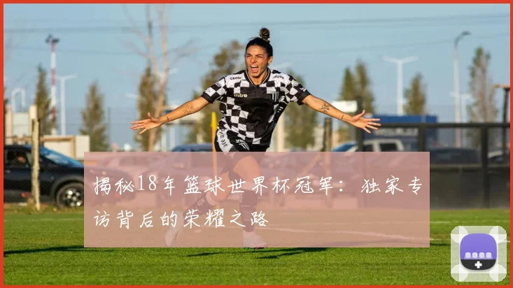 揭秘18年篮球世界杯冠军:独家专访背后的荣耀之路