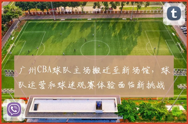 广州CBA球队主场搬迁至新场馆,球队运营和球迷观赛体验面临新挑战