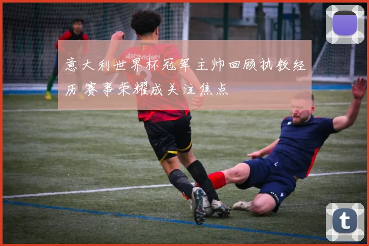 意大利世界杯冠军主帅回顾执教经历 赛事荣耀成关注焦点