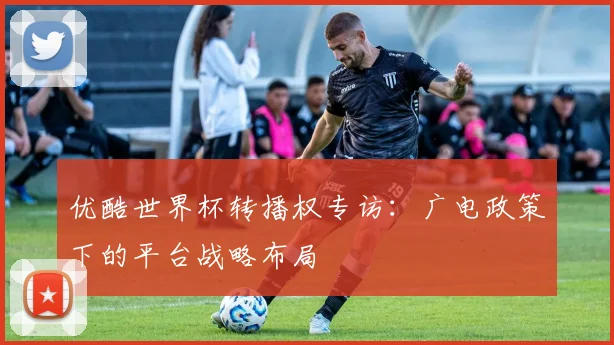 优酷世界杯转播权专访:广电政策下的平台战略布局