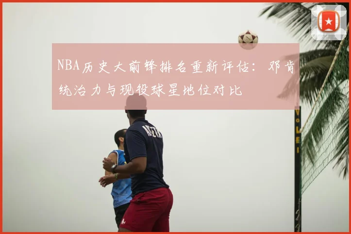 NBA历史大前锋排名重新评估:邓肯统治力与现役球星地位对比