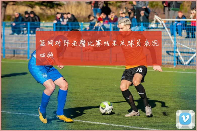 篮网对阵老鹰比赛结果及球员表现回顾