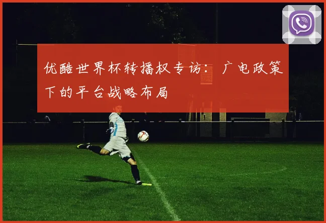 优酷世界杯转播权专访:广电政策下的平台战略布局