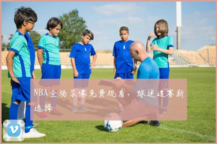 NBA全场录像免费观看，球迷追赛新选择