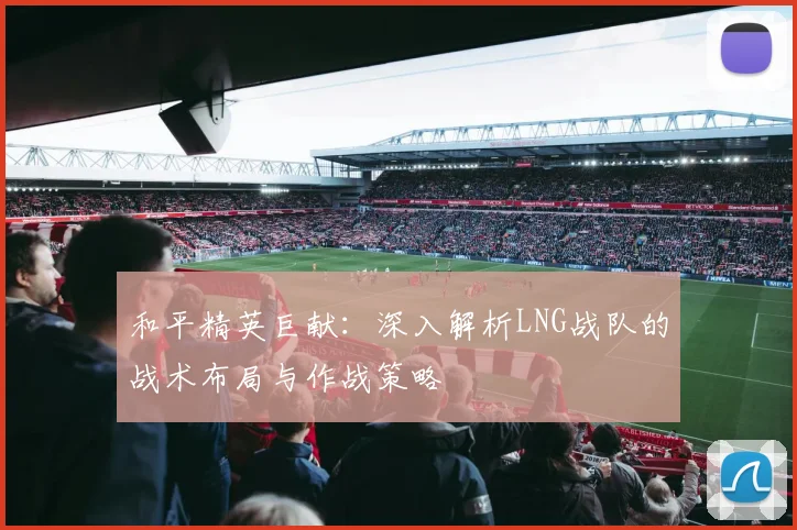 和平精英巨献：深入解析LNG战队的战术布局与作战策略