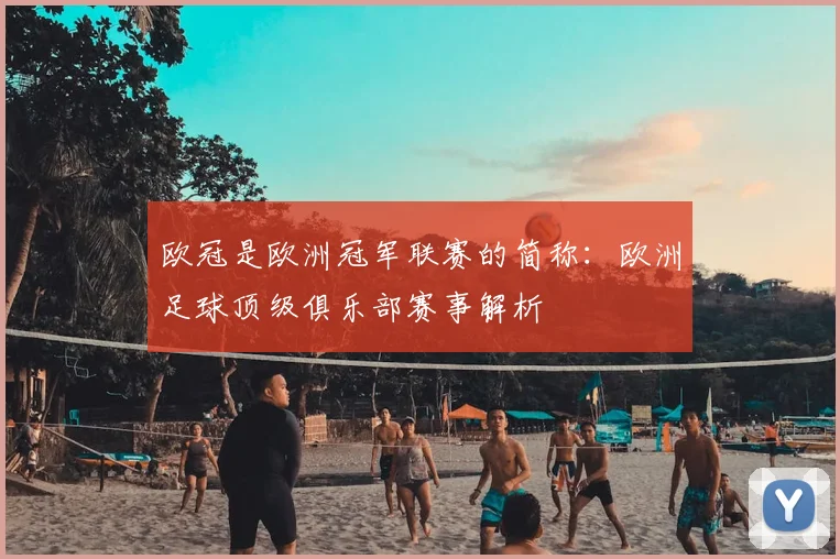 欧冠是欧洲冠军联赛的简称:欧洲足球顶级俱乐部赛事解析