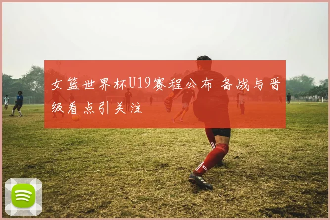 女篮世界杯U19赛程公布 备战与晋级看点引关注