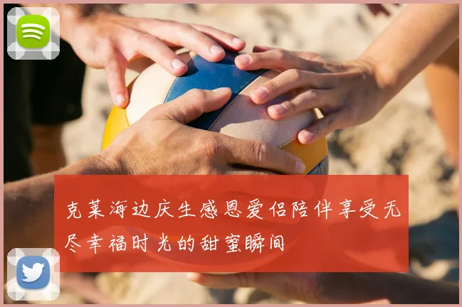 克莱海边庆生感恩爱侣陪伴享受无尽幸福时光的甜蜜瞬间