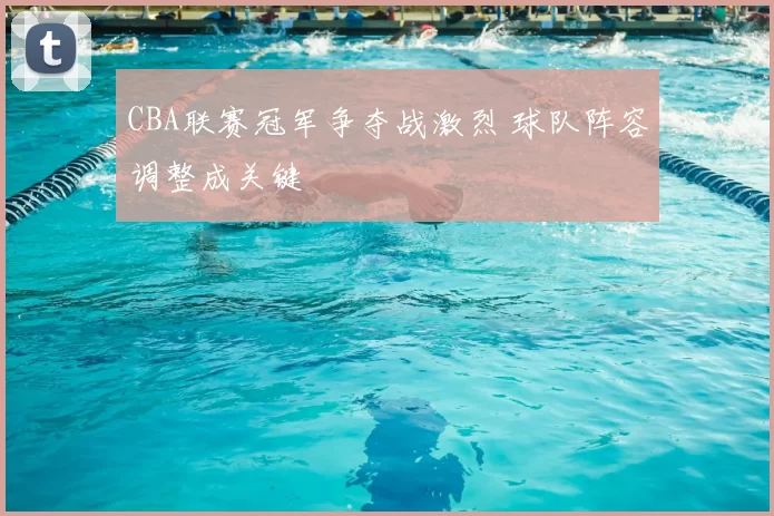 CBA联赛冠军争夺战激烈 球队阵容调整成关键