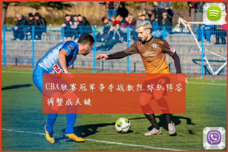 CBA联赛冠军争夺战激烈 球队阵容调整成关键