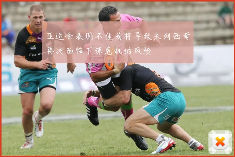 亚运会表现不佳或将导致米利西奇再次面临下课危机的风险