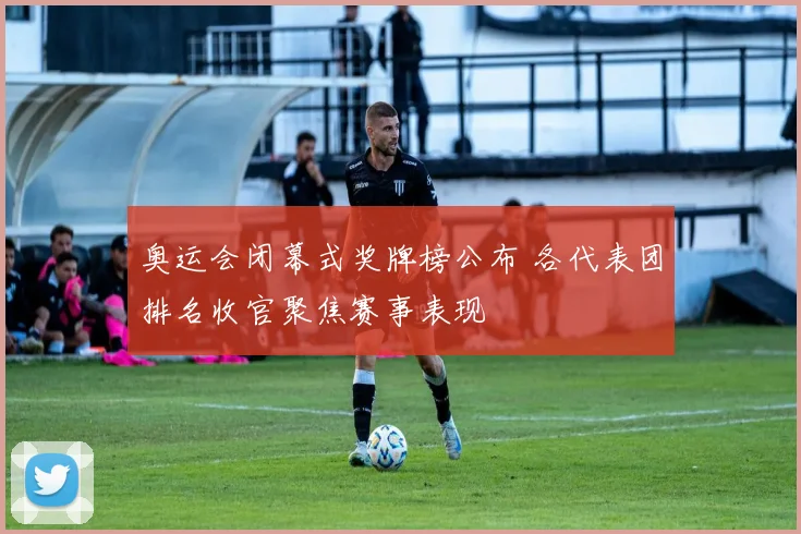 奥运会闭幕式奖牌榜公布 各代表团排名收官聚焦赛事表现