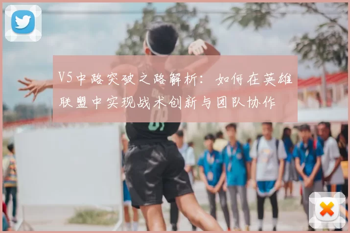 V5中路突破之路解析：如何在英雄联盟中实现战术创新与团队协作