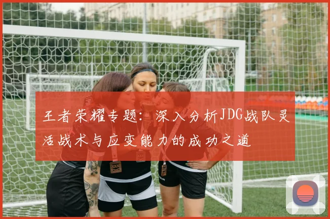 王者荣耀专题：深入分析JDG战队灵活战术与应变能力的成功之道