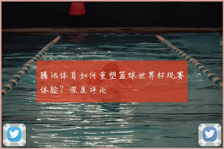 腾讯体育如何重塑篮球世界杯观赛体验？深度评论