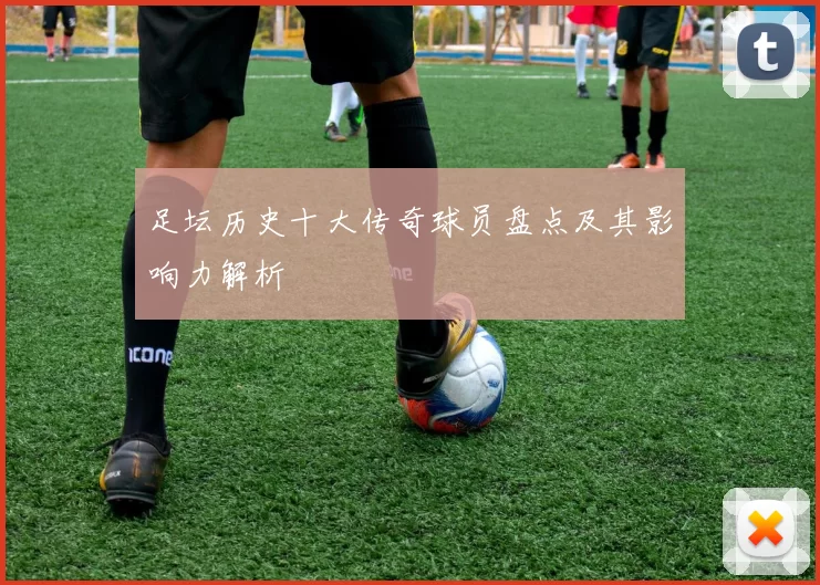 足坛历史十大传奇球员盘点及其影响力解析