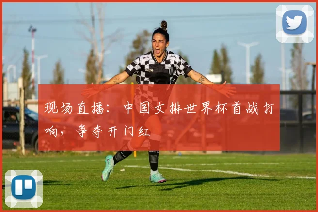 现场直播：中国女排世界杯首战打响，争夺开门红
