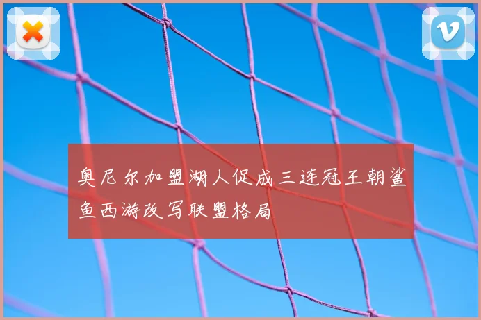 奥尼尔加盟湖人促成三连冠王朝鲨鱼西游改写联盟格局