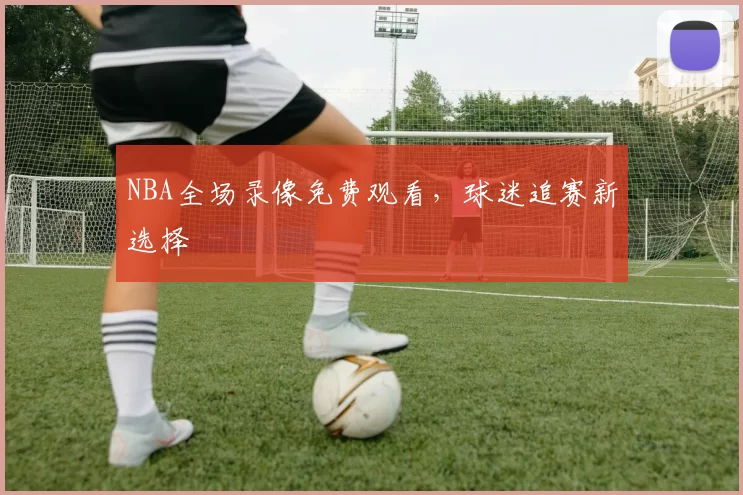 NBA全场录像免费观看，球迷追赛新选择