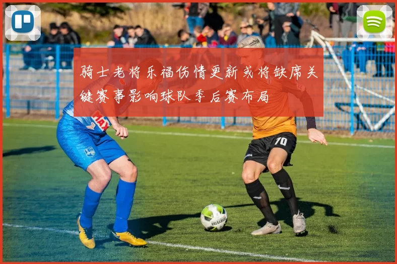 骑士老将乐福伤情更新或将缺席关键赛事影响球队季后赛布局