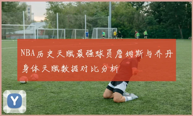 NBA历史天赋最强球员詹姆斯与乔丹身体天赋数据对比分析