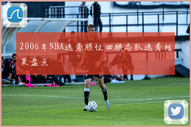 2006年NBA选秀顺位回顾各队选秀结果盘点