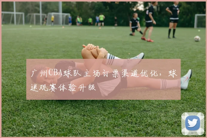 广州CBA球队主场订票渠道优化,球迷观赛体验升级