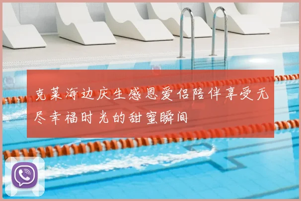 克莱海边庆生感恩爱侣陪伴享受无尽幸福时光的甜蜜瞬间