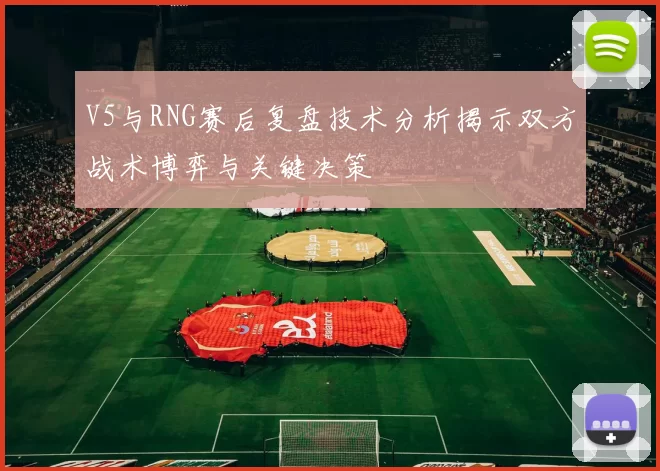 V5与RNG赛后复盘技术分析揭示双方战术博弈与关键决策