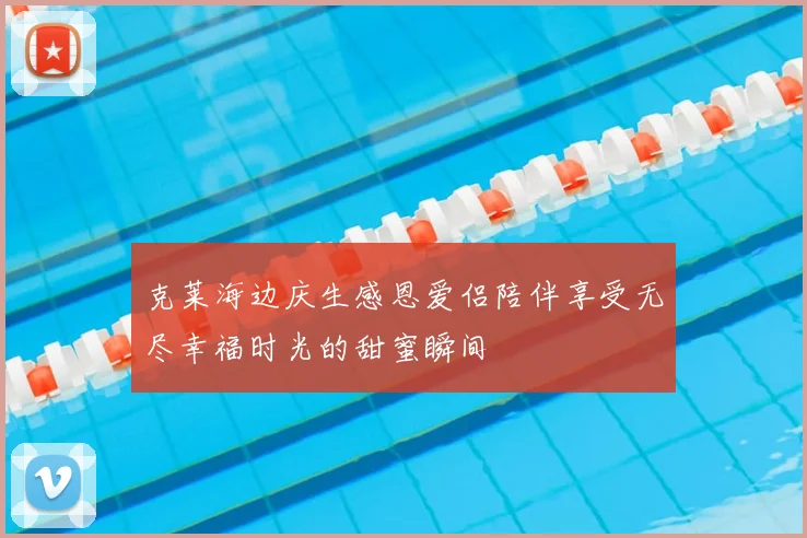 克莱海边庆生感恩爱侣陪伴享受无尽幸福时光的甜蜜瞬间