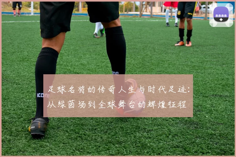足球名将的传奇人生与时代足迹：从绿茵场到全球舞台的辉煌征程