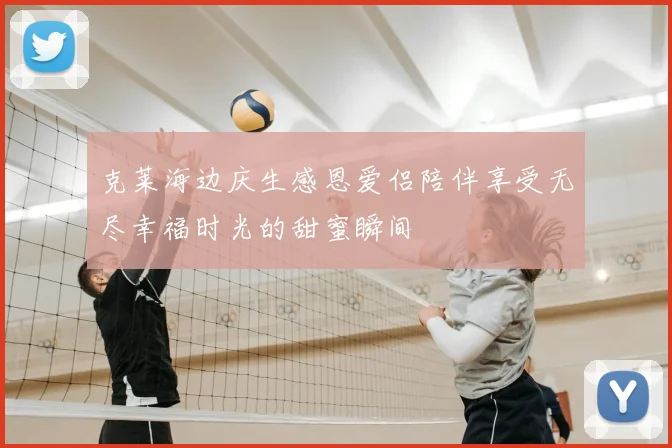克莱海边庆生感恩爱侣陪伴享受无尽幸福时光的甜蜜瞬间