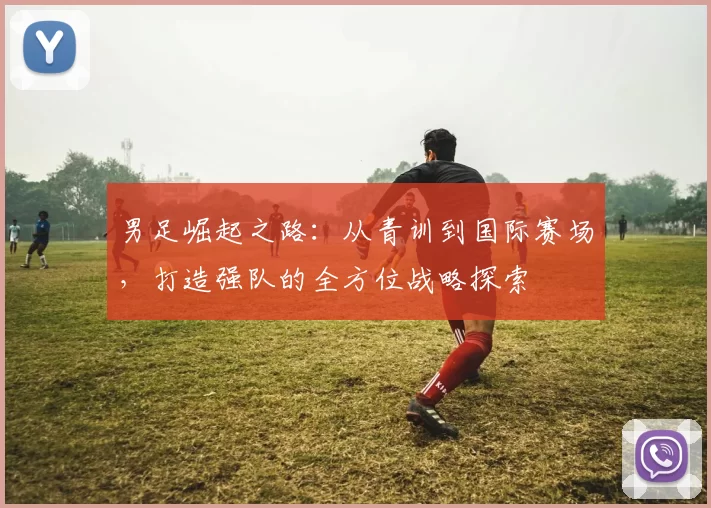 男足崛起之路：从青训到国际赛场，打造强队的全方位战略探索
