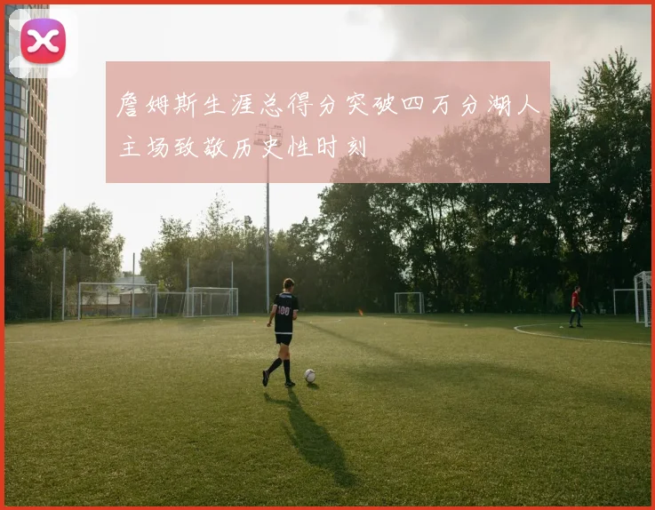 詹姆斯生涯总得分突破四万分湖人主场致敬历史性时刻