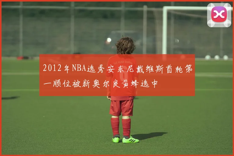 2012年NBA选秀安东尼戴维斯首轮第一顺位被新奥尔良黄蜂选中