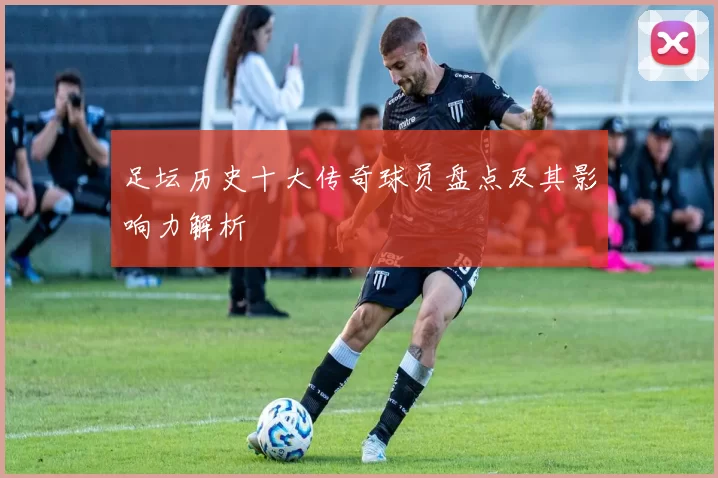 足坛历史十大传奇球员盘点及其影响力解析