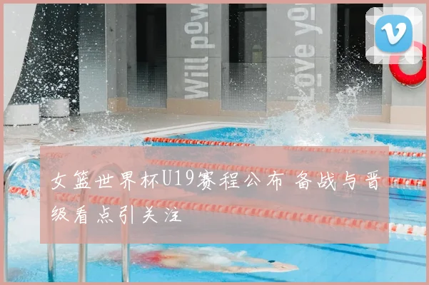 女篮世界杯U19赛程公布 备战与晋级看点引关注