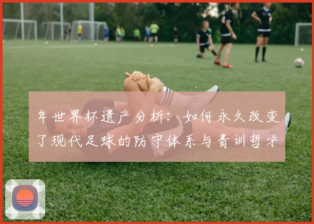 年世界杯遗产分析:如何永久改变了现代足球的防守体系与青训哲学