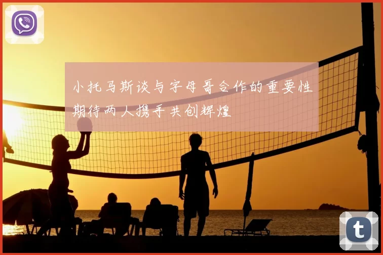 小托马斯谈与字母哥合作的重要性期待两人携手共创辉煌