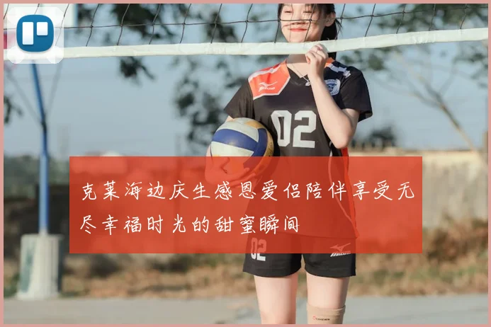 克莱海边庆生感恩爱侣陪伴享受无尽幸福时光的甜蜜瞬间
