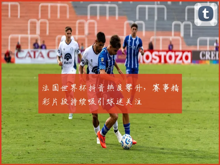 法国世界杯抖音热度攀升,赛事精彩片段持续吸引球迷关注