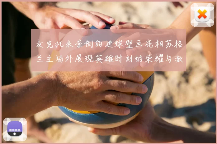 麦克托米奈倒钩进球壁画亮相苏格兰主场外展现英雄时刻的荣耀与激情