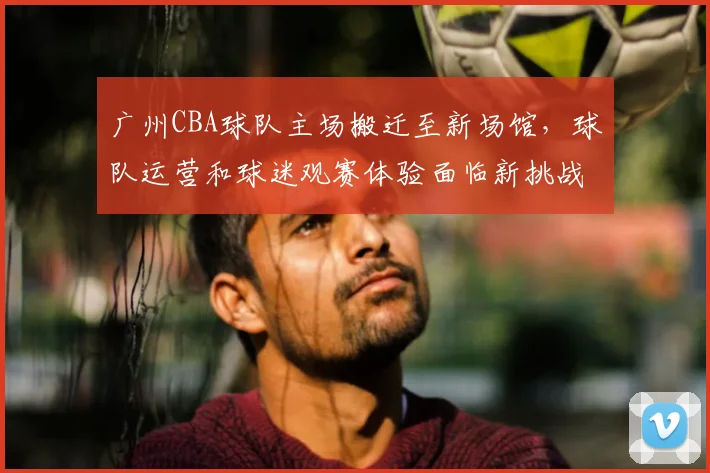 广州CBA球队主场搬迁至新场馆,球队运营和球迷观赛体验面临新挑战