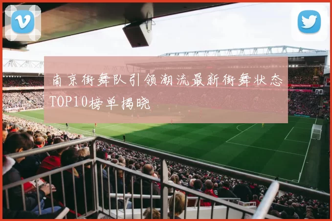南京街舞队引领潮流最新街舞状态TOP10榜单揭晓