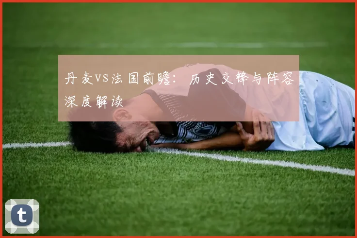 丹麦vs法国前瞻:历史交锋与阵容深度解读