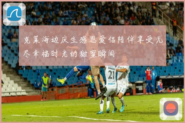 克莱海边庆生感恩爱侣陪伴享受无尽幸福时光的甜蜜瞬间