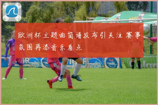 欧洲杯主题曲简谱发布引关注 赛事氛围再添音乐看点